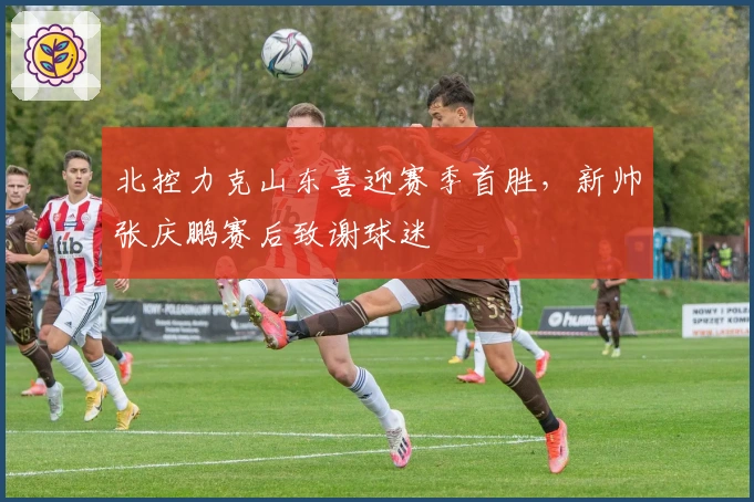 北控力克山东喜迎赛季首胜，新帅张庆鹏赛后致谢球迷