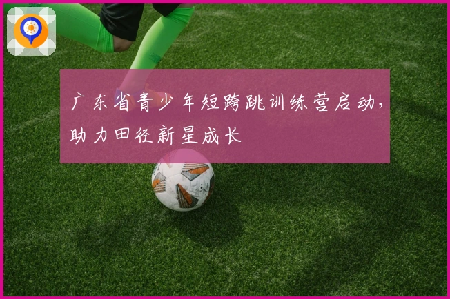 广东省青少年短跨跳训练营启动，助力田径新星成长