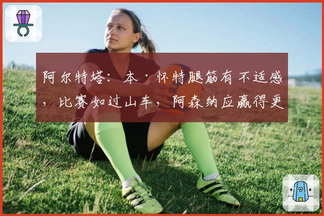 阿尔特塔：本·怀特腿筋有不适感，比赛如过山车，阿森纳应赢得更精彩