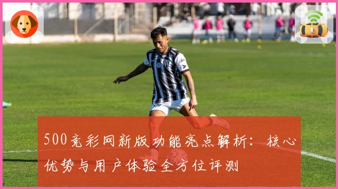500竞彩网新版功能亮点解析：核心优势与用户体验全方位评测