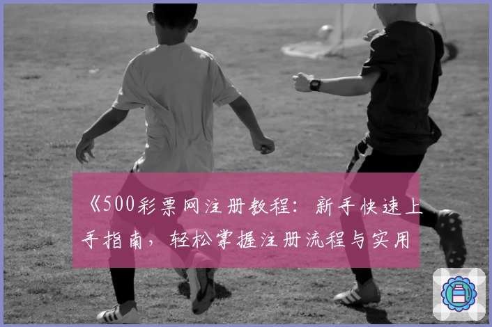《500彩票网注册教程：新手快速上手指南，轻松掌握注册流程与实用技巧》