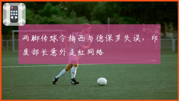 两脚传球令梅西与德保罗失误，印度部长意外走红网络