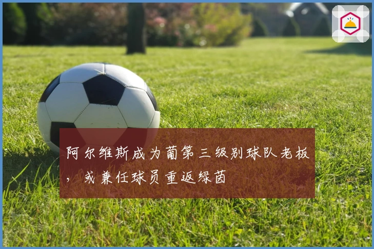 阿尔维斯成为葡第三级别球队老板，或兼任球员重返绿茵