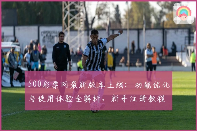 500彩票网最新版本上线：功能优化与使用体验全解析，新手注册教程一文搞定