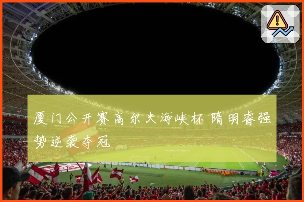 厦门公开赛高尔夫海峡杯 隋明睿强势逆袭夺冠