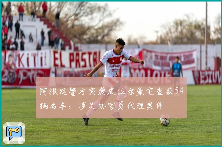 阿根廷警方突袭皮拉尔豪宅查获54辆名车，涉足协官员代理案件