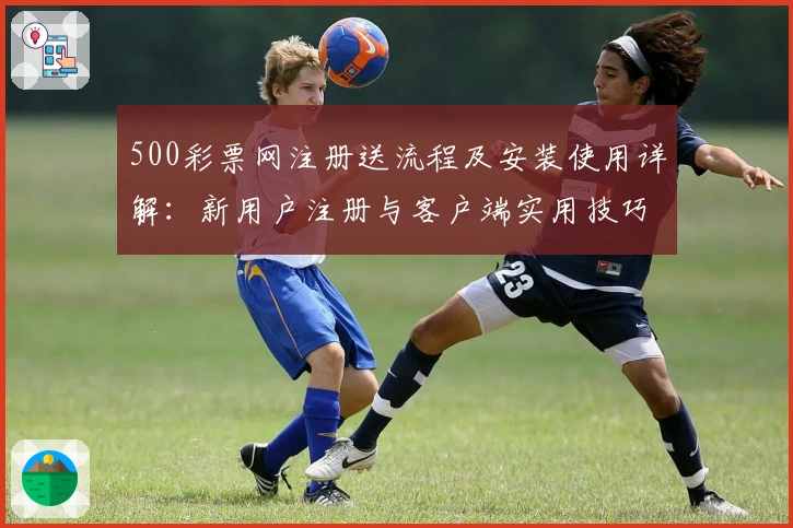 500彩票网注册送流程及安装使用详解：新用户注册与客户端实用技巧分享