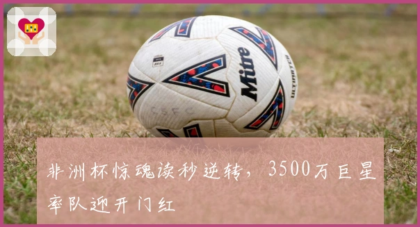 非洲杯惊魂读秒逆转，3500万巨星率队迎开门红