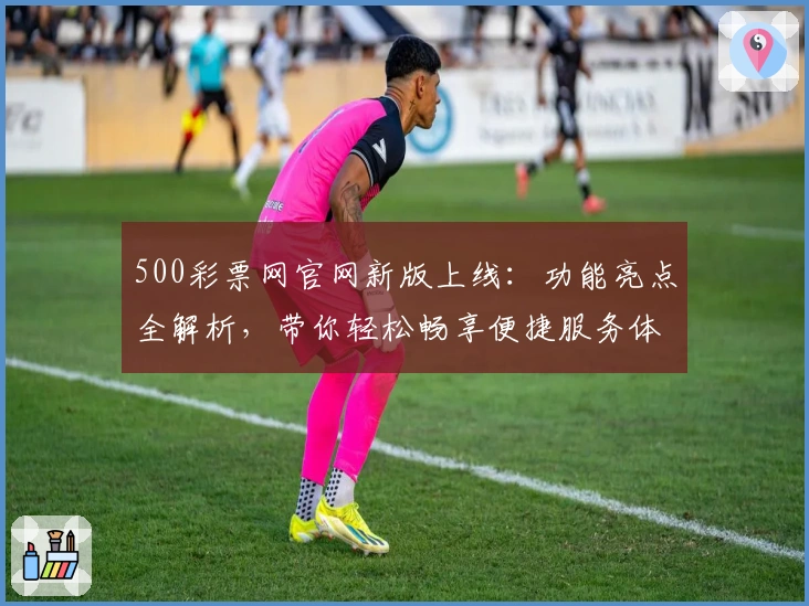 500彩票网官网新版上线：功能亮点全解析，带你轻松畅享便捷服务体验