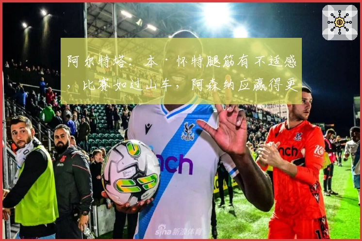 阿尔特塔：本·怀特腿筋有不适感，比赛如过山车，阿森纳应赢得更精彩
