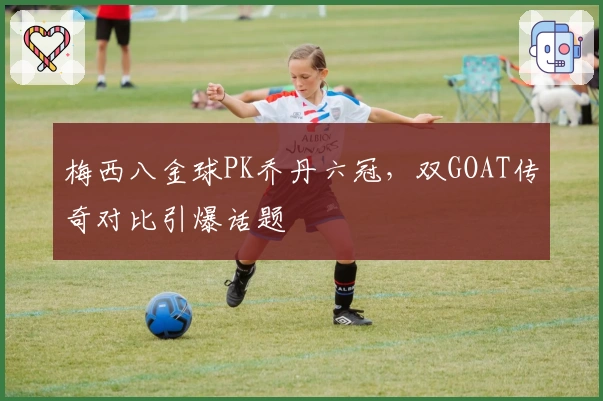 梅西八金球PK乔丹六冠，双GOAT传奇对比引爆话题