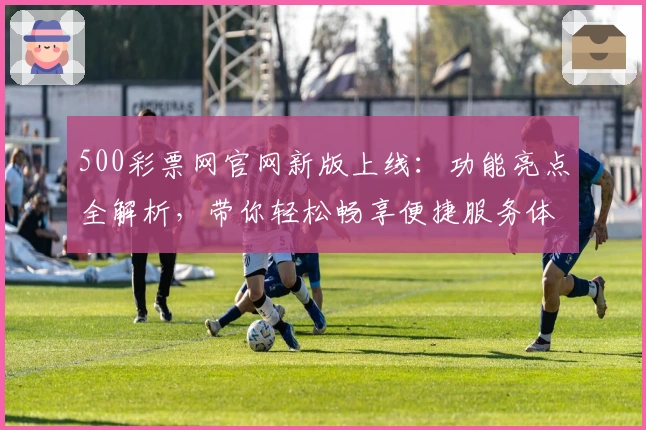 500彩票网官网新版上线：功能亮点全解析，带你轻松畅享便捷服务体验