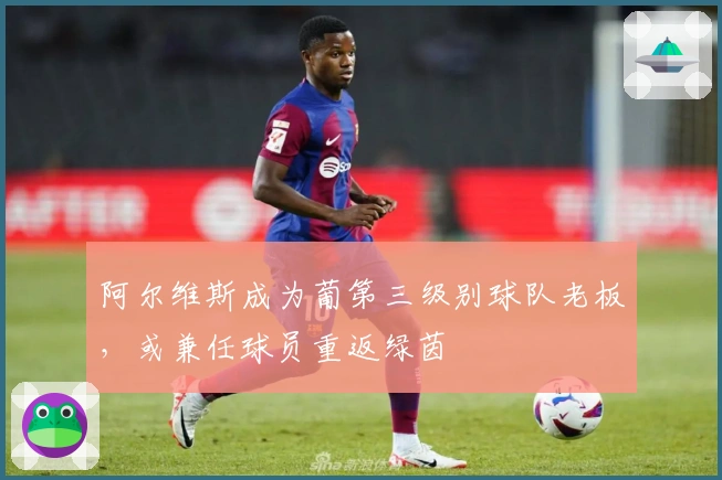 阿尔维斯成为葡第三级别球队老板，或兼任球员重返绿茵