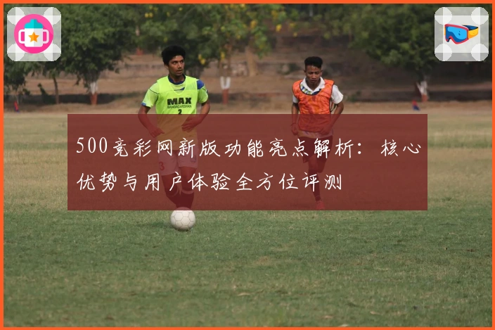 500竞彩网新版功能亮点解析：核心优势与用户体验全方位评测