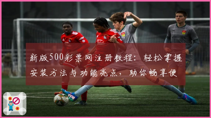 新版500彩票网注册教程:轻松掌握安装方法与功能亮点,助你畅享便捷服务