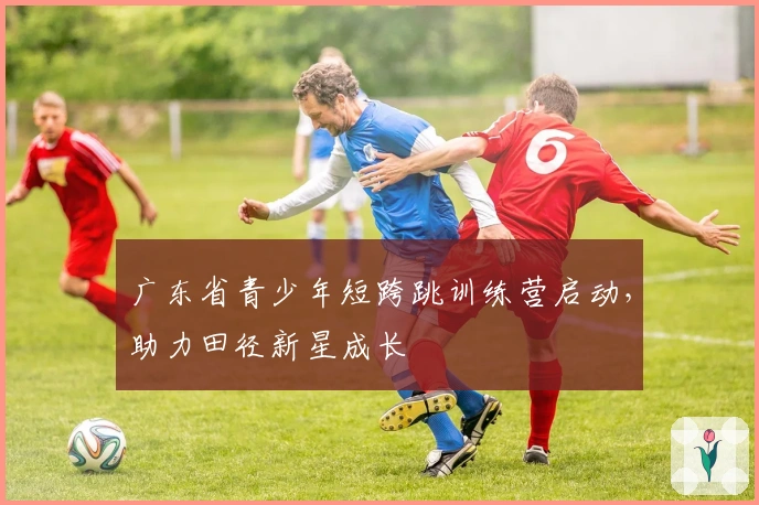 广东省青少年短跨跳训练营启动，助力田径新星成长