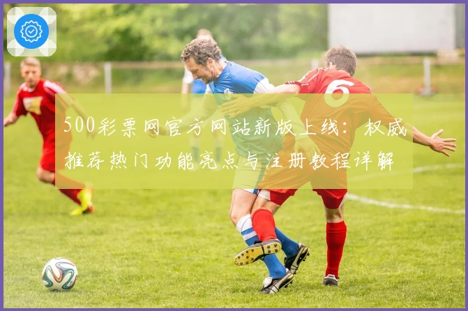 500彩票网官方网站新版上线：权威推荐热门功能亮点与注册教程详解